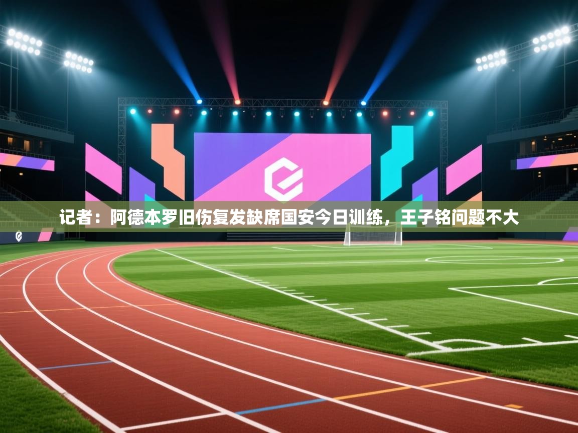 记者：阿德本罗旧伤复发缺席国安今日训练，王子铭问题不大