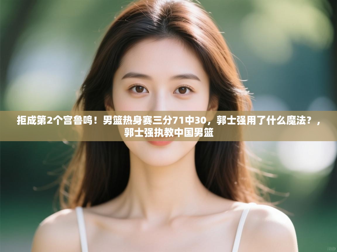 拒成第2个宫鲁鸣！男篮热身赛三分71中30，郭士强用了什么魔法？，郭士强执教中国男篮